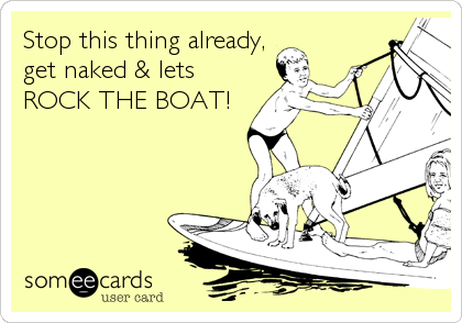 Stop this thing already,
get naked & lets
ROCK THE BOAT!