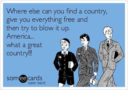 Where else can you find a country,
give you everything free and
then try to blow it up. 
America...
what a great
country!!!