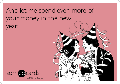 And let me spend even more of 
your money in the new 
year.