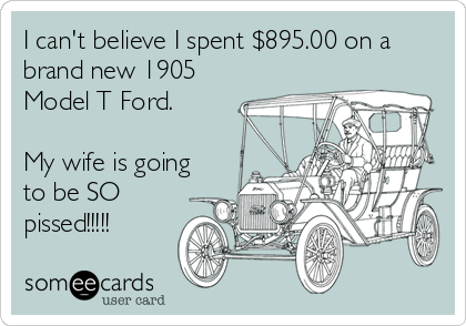 I can't believe I spent $895.00 on a
brand new 1905
Model T Ford.

My wife is going
to be SO
pissed!!!!!
