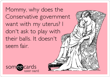 Mommy, why does the
Conservative government
want with my uterus? I
don't ask to play with
their balls. It doesn't
seem fair.