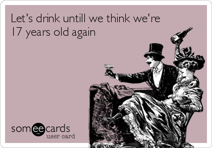 Let's drink untill we think we're
17 years old again