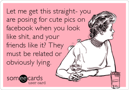 Let me get this straight- you
are posing for cute pics on
facebook when you look
like shit, and your
friends like it? They
must be related or
obviously lying. 