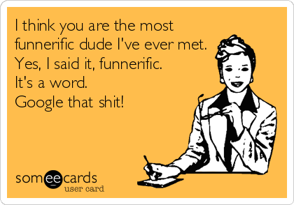 I think you are the most
funnerific dude I've ever met. 
Yes, I said it, funnerific. 
It's a word. 
Google that shit!