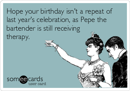 Hope your birthday isn't a repeat of
last year's celebration, as Pepe the
bartender is still receiving
therapy.