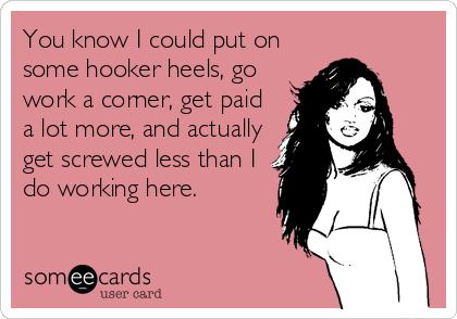 You know I could put on
some hooker heels, go
work a corner, get paid
a lot more, and actually
get screwed less than I
do working here.
