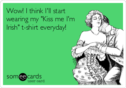 Wow! I think I'll start
wearing my "Kiss me I'm
Irish" t-shirt everyday!
