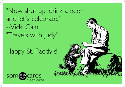 "Now shut up, drink a beer
and let's celebrate."
--Vicki Cain
"Travels with Judy"

Happy St. Paddy's!