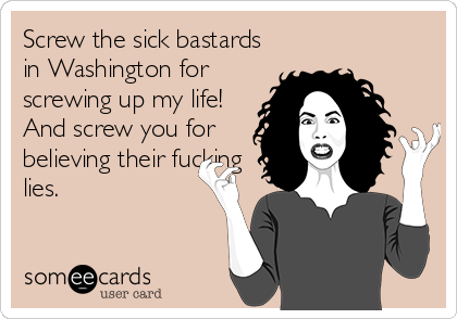 Screw the sick bastards
in Washington for
screwing up my life!
And screw you for
believing their fucking
lies.