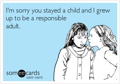 I'm sorry you stayed a child and I grew
up to be a responsible
adult.