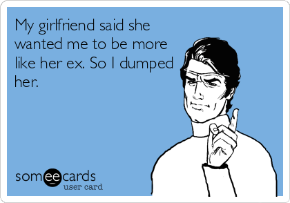 My girlfriend said she
wanted me to be more
like her ex. So I dumped
her.