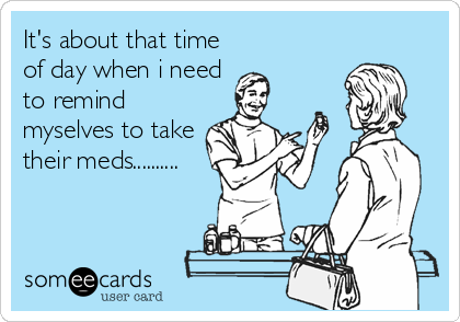 It's about that time
of day when i need
to remind
myselves to take
their meds..........