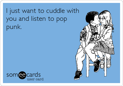 I just want to cuddle with
you and listen to pop
punk.