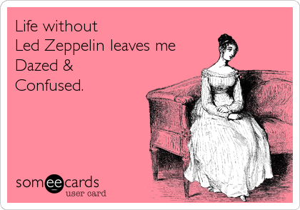 Life without
Led Zeppelin leaves me
Dazed &
Confused.