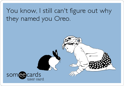 You know, I still can't figure out why
they named you Oreo.