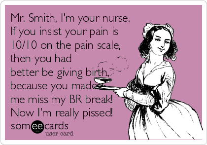 Mr. Smith, I'm your nurse. 
If you insist your pain is
10/10 on the pain scale,
then you had
better be giving birth,
because you made
me miss my BR break!
Now I'm really pissed!