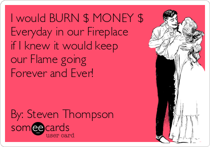 I would BURN $ MONEY $
Everyday in our Fireplace
if I knew it would keep
our Flame going 
Forever and Ever!


By: Steven Thompson