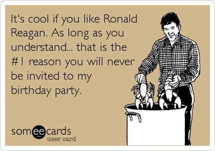 It's cool if you like Ronald
Reagan. As long as you
understand... that is the
#1 reason you will never
be invited to my
birthday party.