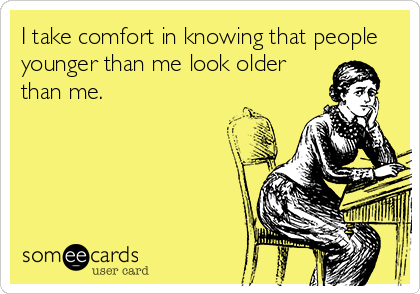 I take comfort in knowing that people
younger than me look older
than me.