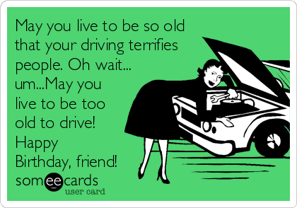 May you live to be so old
that your driving terrifies
people. Oh wait...
um...May you
live to be too
old to drive!
Happy
Birthday, friend!