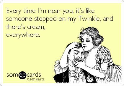 Every time I'm near you, it's like
someone stepped on my Twinkie, and
there's cream,
everywhere.