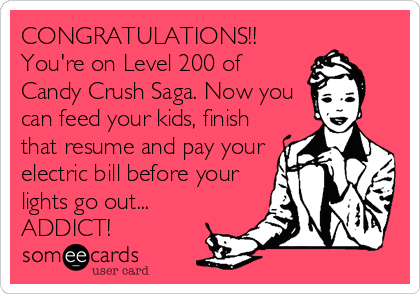 CONGRATULATIONS!!
You're on Level 200 of
Candy Crush Saga. Now you
can feed your kids, finish
that resume and pay your
electric bill before your
lights go out...
ADDICT!
