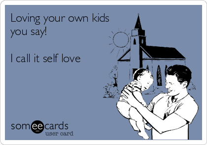 Loving your own kids
you say!

I call it self love
