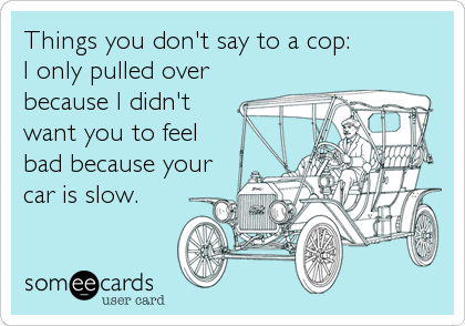 Things you don't say to a cop: 
I only pulled over
because I didn't
want you to feel
bad because your
car is slow.