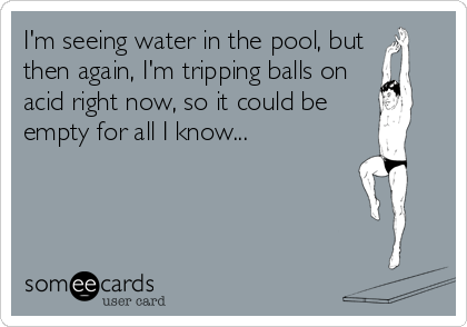 I'm seeing water in the pool, but
then again, I'm tripping balls on
acid right now, so it could be
empty for all I know...