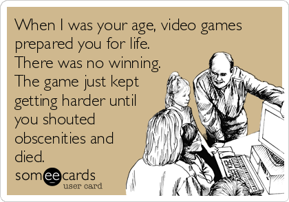 When I was your age, video games
prepared you for life.
There was no winning.
The game just kept
getting harder until
you shouted
obscenities and
died.