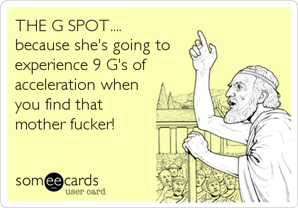 THE G SPOT....
because she's going to
experience 9 G's of
acceleration when
you find that
mother fucker!