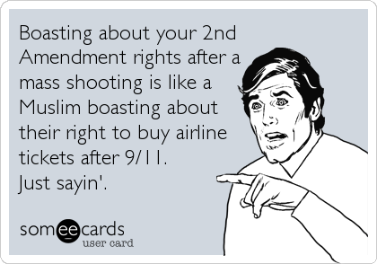 Boasting about your 2nd
Amendment rights after a
mass shooting is like a
Muslim boasting about
their right to buy airline
tickets after 9/11. 
Just sayin'.