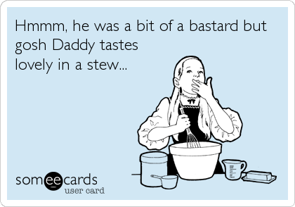 Hmmm, he was a bit of a bastard but
gosh Daddy tastes
lovely in a stew...