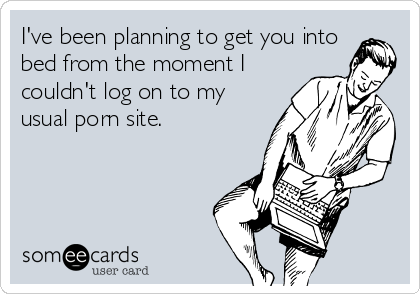 I've been planning to get you into
bed from the moment I
couldn't log on to my
usual porn site.