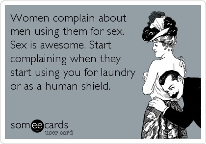 Women complain about
men using them for sex.
Sex is awesome. Start
complaining when they
start using you for laundry
or as a human shield.