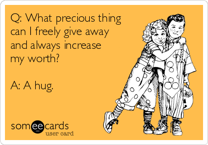 Q: What precious thing
can I freely give away
and always increase
my worth?

A: A hug.