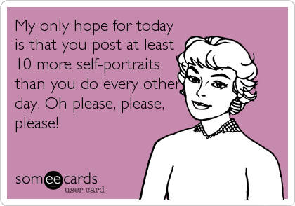 My only hope for today
is that you post at least
10 more self-portraits
than you do every other
day. Oh please, please,
please!