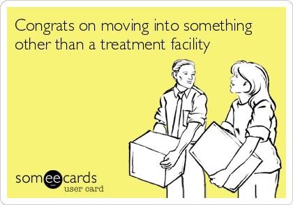 Congrats on moving into something
other than a treatment facility
