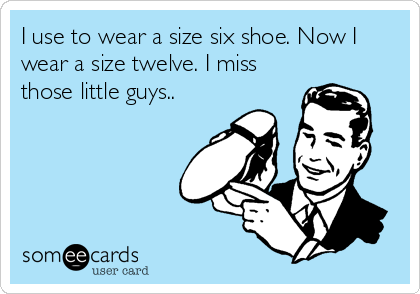 I use to wear a size six shoe. Now I
wear a size twelve. I miss
those little guys..