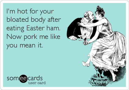 I'm hot for your
bloated body after
eating Easter ham.
Now pork me like
you mean it.