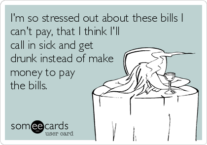 I'm so stressed out about these bills I
can't pay, that I think I'll
call in sick and get
drunk instead of make
money to pay
the bills.