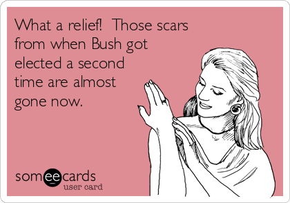 What a relief!  Those scars
from when Bush got
elected a second
time are almost
gone now.