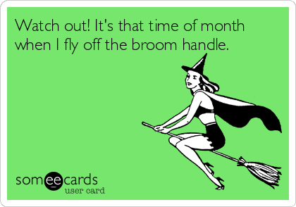 Watch out! It's that time of month
when I fly off the broom handle.