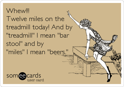 Whew!!! 
Twelve miles on the
treadmill today! And by 
"treadmill" I mean "bar
stool" and by
"miles" I mean "beers."