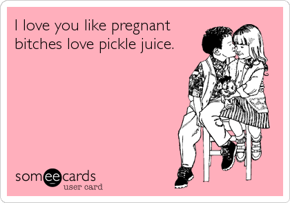 I love you like pregnant
bitches love pickle juice.