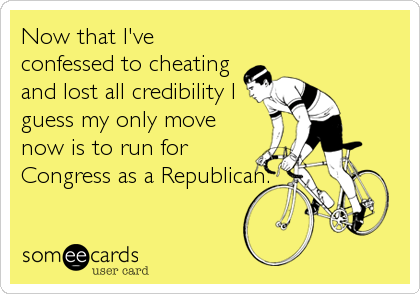 Now that I've
confessed to cheating
and lost all credibility I
guess my only move
now is to run for
Congress as a Republican.