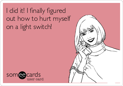 I did it! I finally figured
out how to hurt myself
on a light switch!