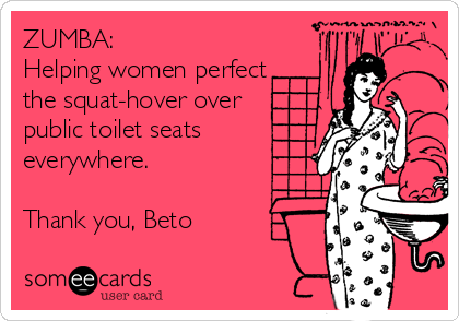 ZUMBA:
Helping women perfect
the squat-hover over
public toilet seats
everywhere.

Thank you, Beto