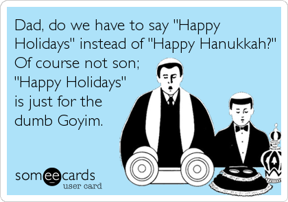 Dad, do we have to say "Happy
Holidays" instead of "Happy Hanukkah?"
Of course not son;
"Happy Holidays"
is just for the
dumb Goyim.