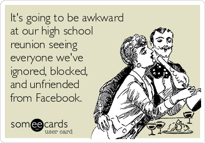 It's going to be awkward
at our high school
reunion seeing
everyone we've
ignored, blocked,
and unfriended
from Facebook.
